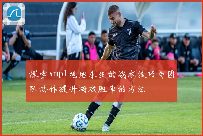 探索xmpl绝地求生的战术技巧与团队协作提升游戏胜率的方法