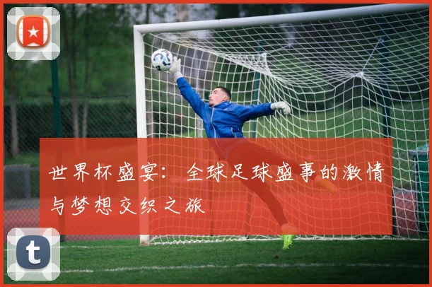 世界杯盛宴：全球足球盛事的激情与梦想交织之旅