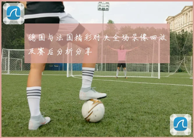德国与法国精彩对决全场录像回放及赛后分析分享