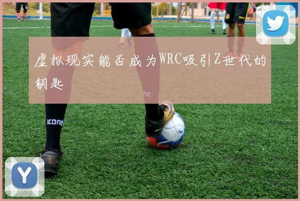 虚拟现实能否成为WRC吸引Z世代的钥匙