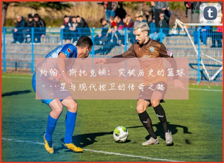 约翰·斯托克顿：突破历史的篮球巨星与现代控卫的传奇之路