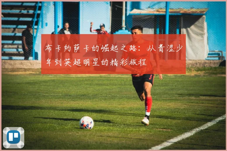 布卡约萨卡的崛起之路：从青涩少年到英超明星的精彩旅程