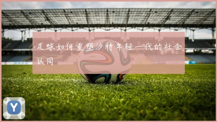 足球如何重塑沙特年轻一代的社会认同