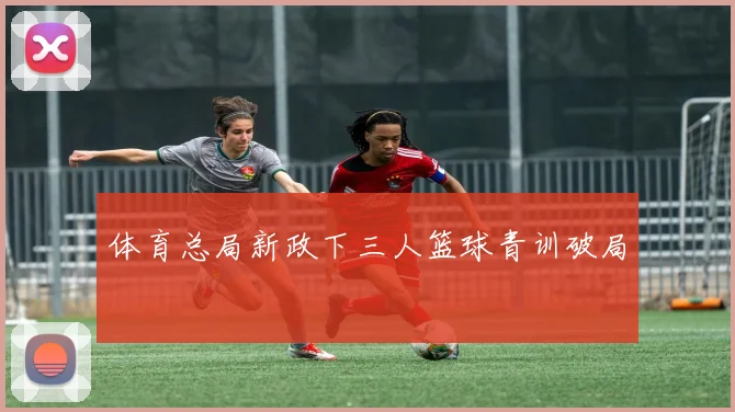 体育总局新政下三人篮球青训破局