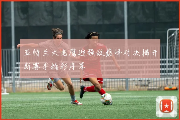 亚特兰大老鹰迎强敌巅峰对决揭开新赛季精彩序幕