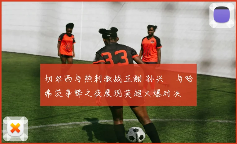 切尔西与热刺激战正酣 孙兴慜与哈弗茨争锋之夜展现英超火爆对决